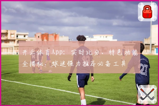 开云体育App：实时比分、特色功能全揭秘，球迷强力推荐必备工具