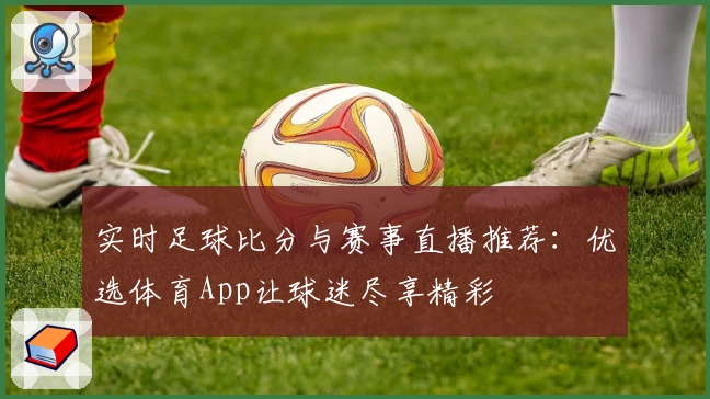实时足球比分与赛事直播推荐：优选体育App让球迷尽享精彩