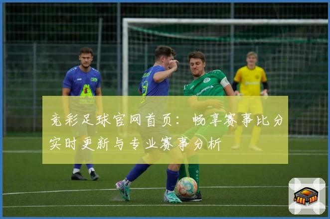 竞彩足球官网首页：畅享赛事比分实时更新与专业赛事分析