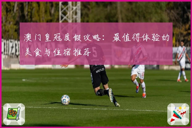 澳门皇冠度假攻略：最值得体验的美食与住宿推荐