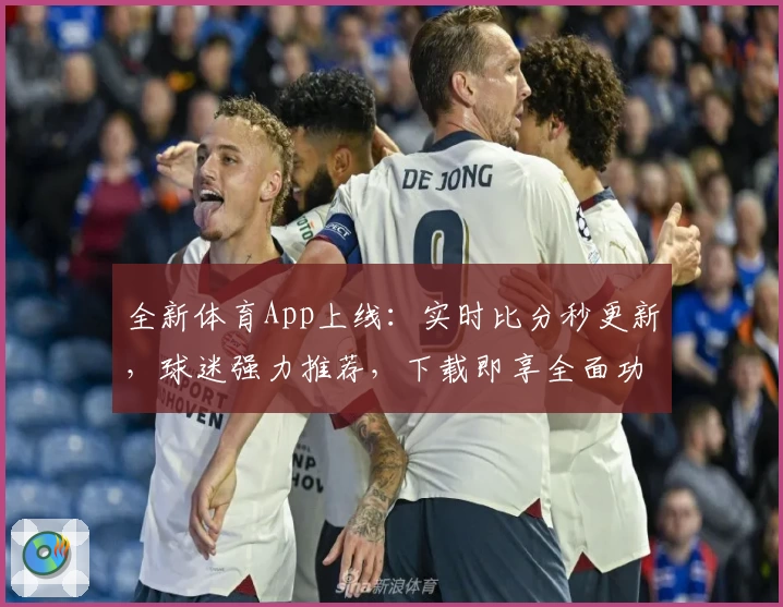 全新体育App上线：实时比分秒更新，球迷强力推荐，下载即享全面功能