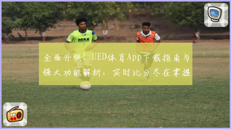 全面升级！UED体育App下载指南与强大功能解析，实时比分尽在掌握，球迷热议强力推荐