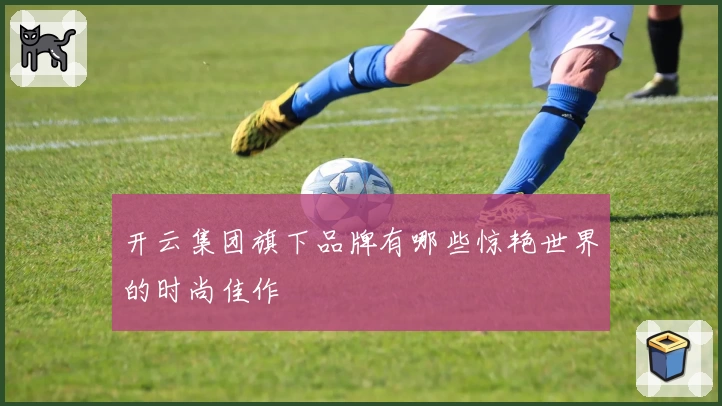 开云集团旗下品牌有哪些惊艳世界的时尚佳作