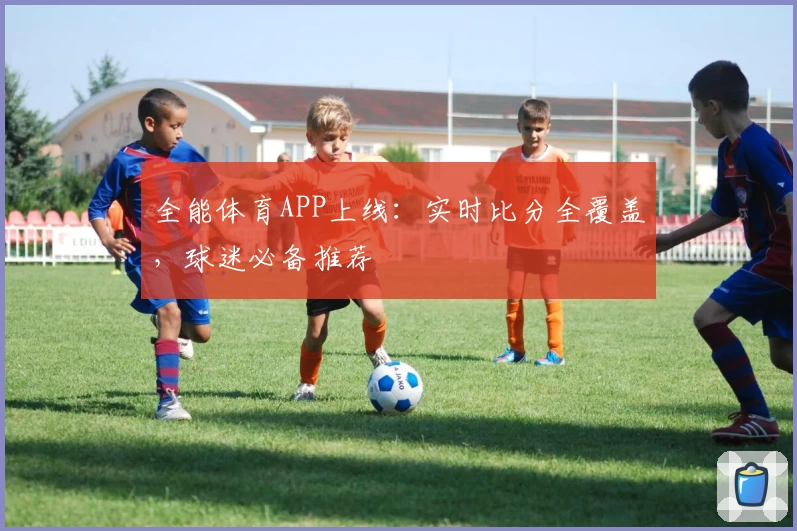 全能体育APP上线：实时比分全覆盖，球迷必备推荐