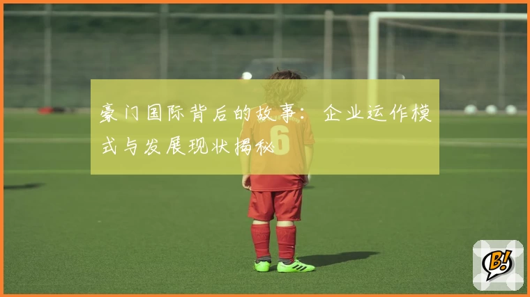 豪门国际背后的故事：企业运作模式与发展现状揭秘