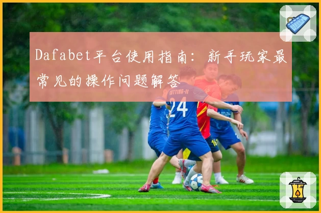 Dafabet平台使用指南:新手玩家最常见的操作问题解答