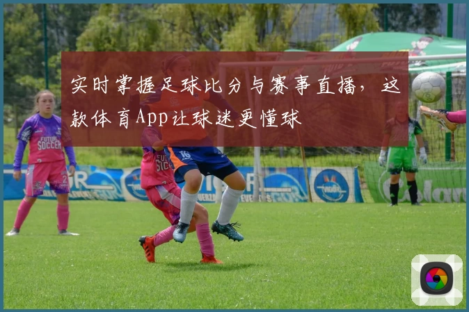 实时掌握足球比分与赛事直播,这款体育App让球迷更懂球