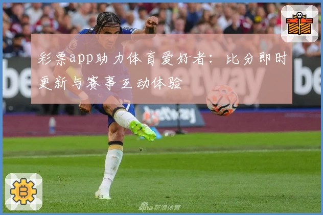 彩票app助力体育爱好者:比分即时更新与赛事互动体验