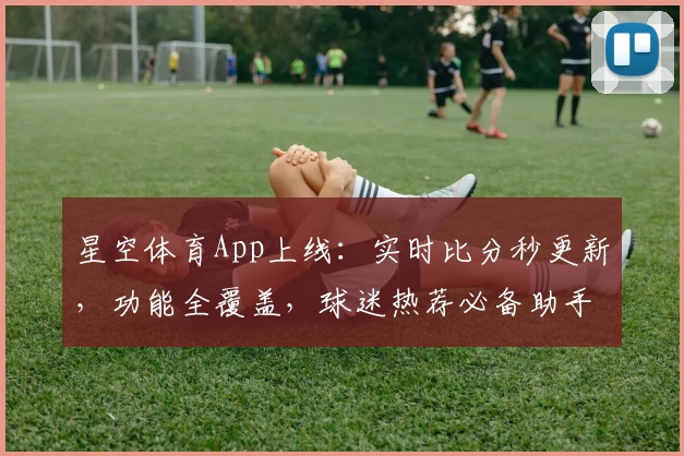 星空体育App上线：实时比分秒更新，功能全覆盖，球迷热荐必备助手