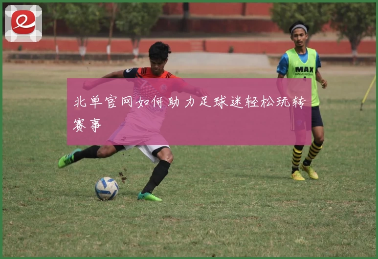 北单官网如何助力足球迷轻松玩转赛事