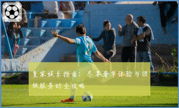 皇家娱乐指南：尽享奢华体验与顶级服务的全攻略