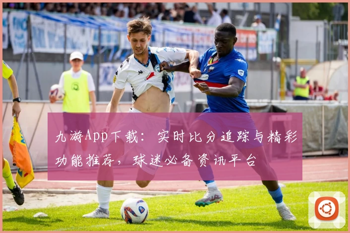 九游App下载：实时比分追踪与精彩功能推荐，球迷必备资讯平台