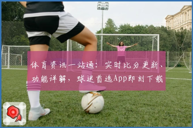 体育资讯一站通：实时比分更新、功能详解，球迷首选App即刻下载
