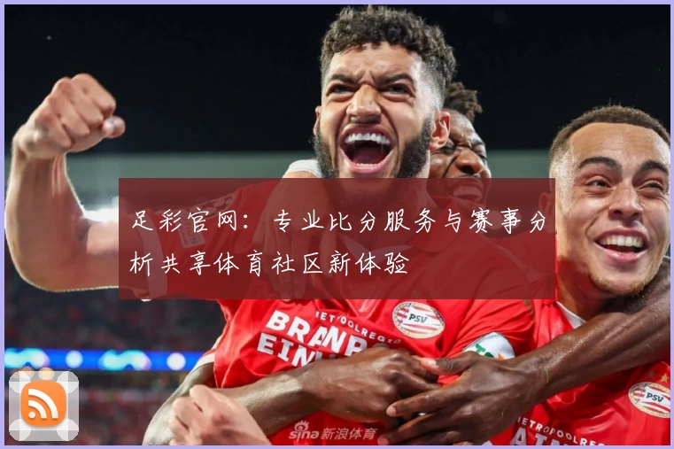 足彩官网：专业比分服务与赛事分析共享体育社区新体验
