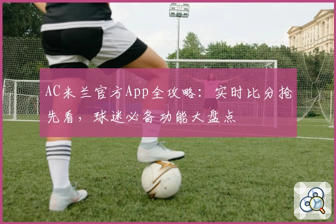 AC米兰官方App全攻略：实时比分抢先看，球迷必备功能大盘点