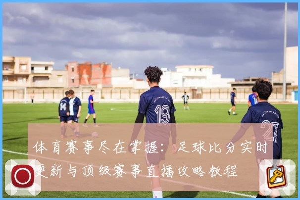 体育赛事尽在掌握：足球比分实时更新与顶级赛事直播攻略教程