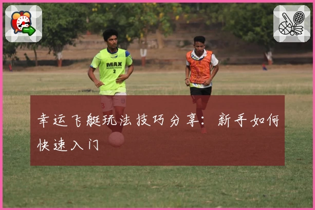 幸运飞艇玩法技巧分享：新手如何快速入门