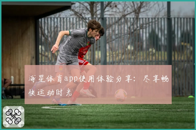海星体育app使用体验分享：尽享畅快运动时光