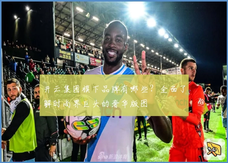 开云集团旗下品牌有哪些？全面了解时尚界巨头的奢华版图