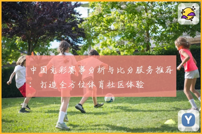 中国竞彩赛事分析与比分服务推荐：打造全方位体育社区体验