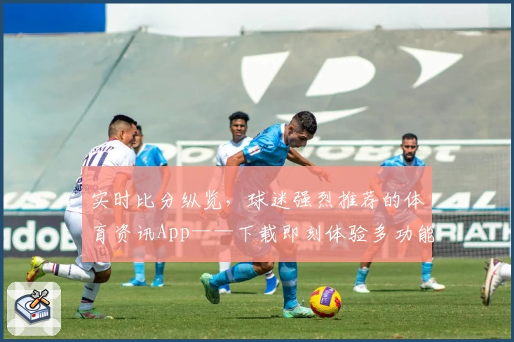 实时比分纵览，球迷强烈推荐的体育资讯App——下载即刻体验多功能魅力