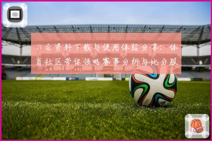 六合资料下载与使用体验分享：体育社区带你领略赛事分析与比分服务