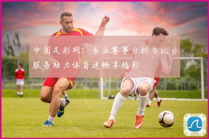 中国足彩网:专业赛事分析与比分服务助力体育迷畅享精彩