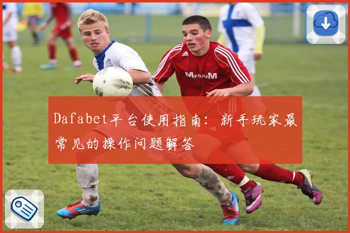 Dafabet平台使用指南:新手玩家最常见的操作问题解答