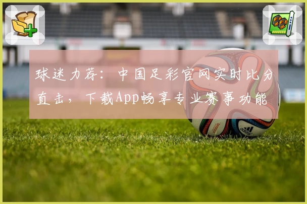 球迷力荐：中国足彩官网实时比分直击，下载App畅享专业赛事功能