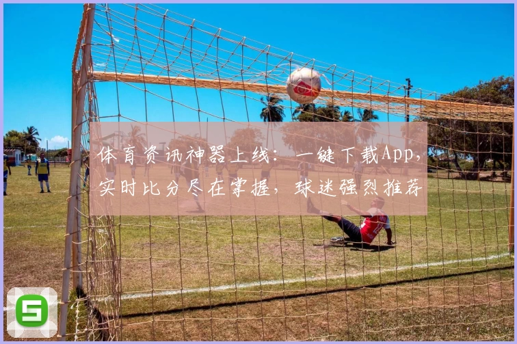 体育资讯神器上线：一键下载App，实时比分尽在掌握，球迷强烈推荐！