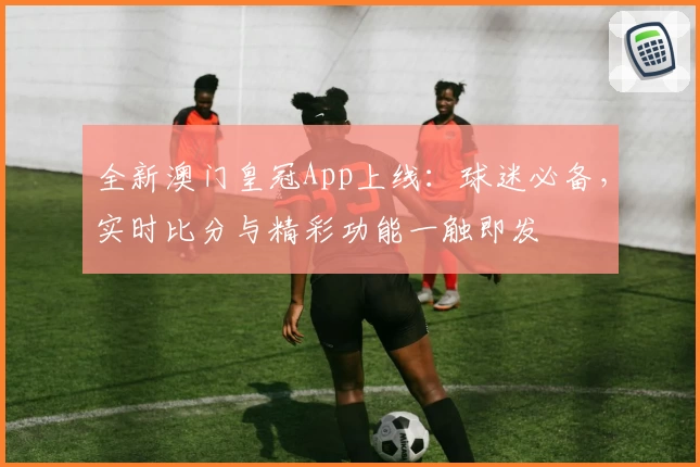 全新澳门皇冠App上线：球迷必备，实时比分与精彩功能一触即发