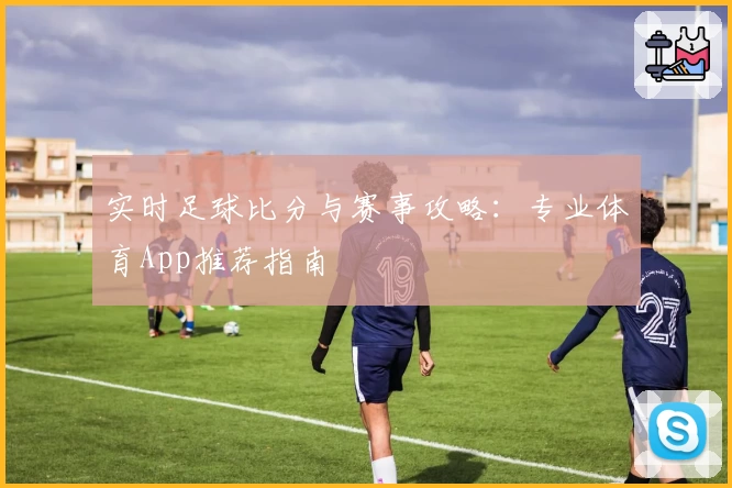 实时足球比分与赛事攻略：专业体育App推荐指南