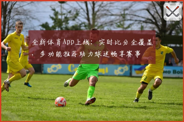 全新体育App上线：实时比分全覆盖，多功能推荐助力球迷畅享赛事