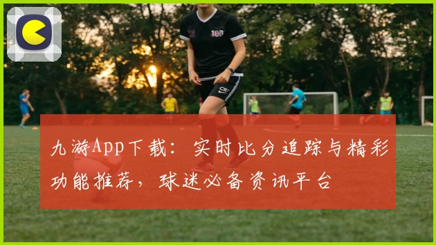 九游App下载：实时比分追踪与精彩功能推荐，球迷必备资讯平台
