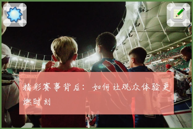 精彩赛事背后：如何让观众体验更燃时刻