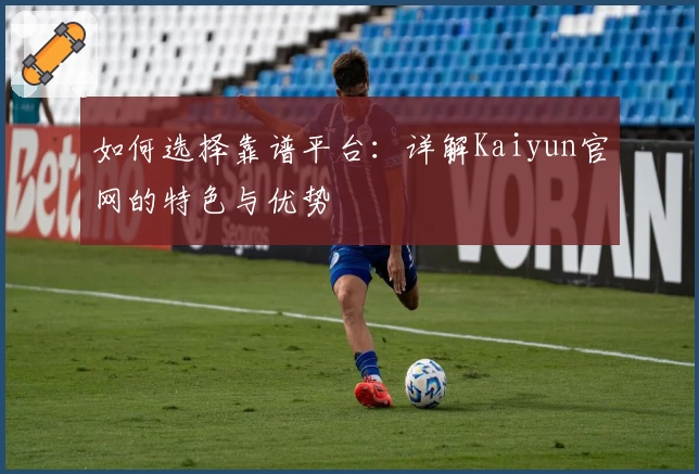 如何选择靠谱平台：详解Kaiyun官网的特色与优势