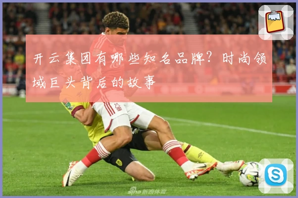 开云集团有哪些知名品牌？时尚领域巨头背后的故事