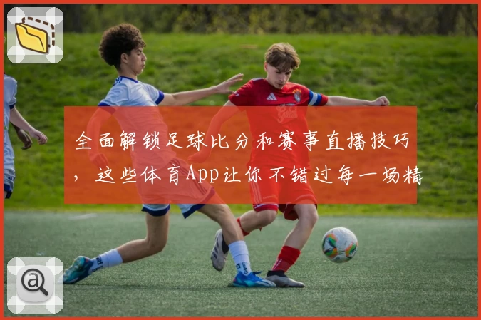 全面解锁足球比分和赛事直播技巧，这些体育App让你不错过每一场精彩