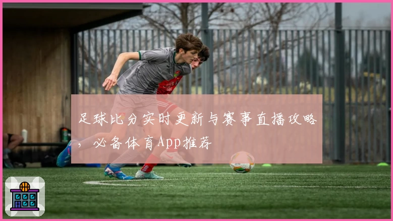 足球比分实时更新与赛事直播攻略，必备体育App推荐