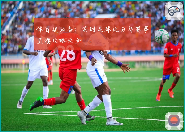 体育迷必备：实时足球比分与赛事直播攻略大全