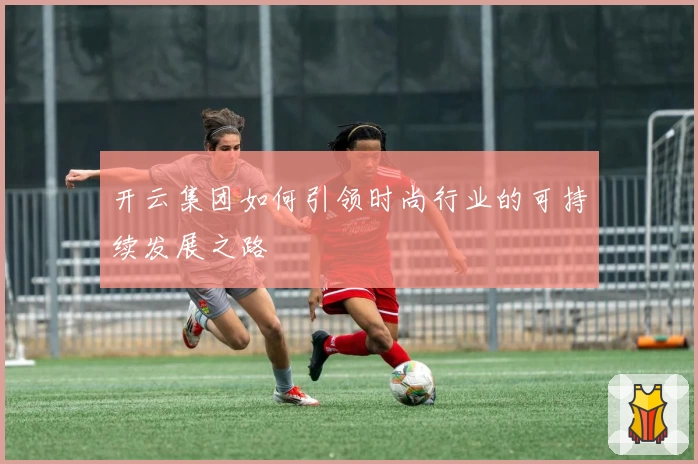 开云集团如何引领时尚行业的可持续发展之路