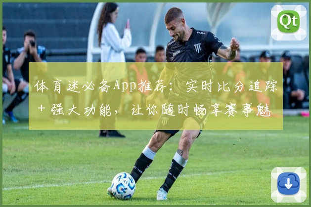体育迷必备App推荐：实时比分追踪＋强大功能，让你随时畅享赛事魅力