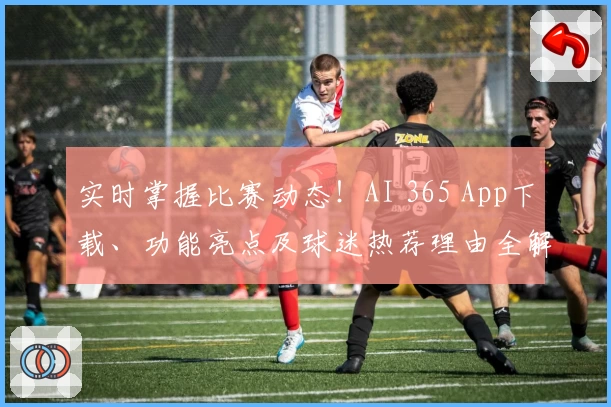 实时掌握比赛动态！AI 365 App下载、功能亮点及球迷热荐理由全解析