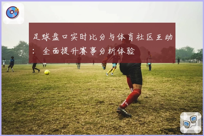 足球盘口实时比分与体育社区互动:全面提升赛事分析体验
